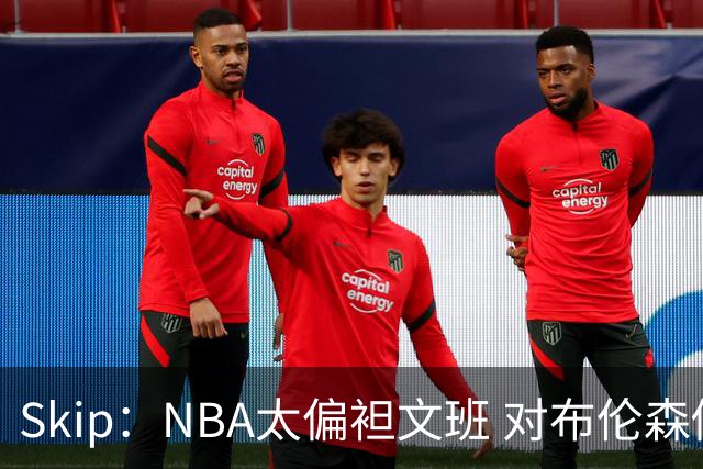 Skip：NBA太偏袒文班 对布伦森做出扎扎垫伦纳德脚的动作却没被吹
